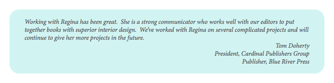  Working with Regina has been great. She is a strong communicator who works well with our editors to put together books with superior interior design. We’ve worked with Regina on several complicated projects and will continue to give her more projects in the future. Tom Doherty President, Cardinal Publishers Group Publisher, Blue River Press